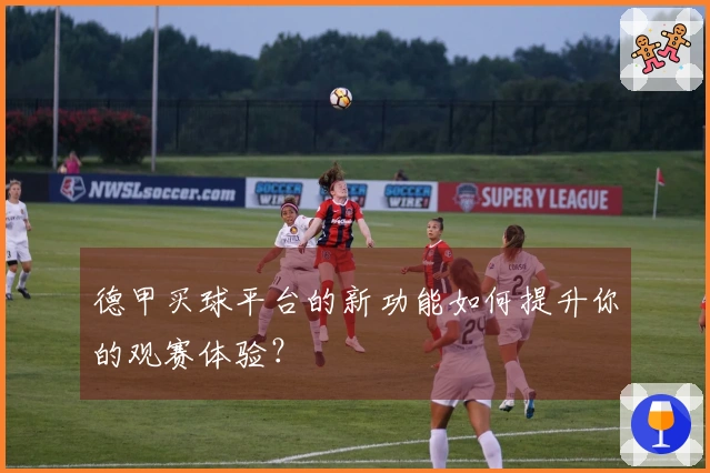 德甲买球平台的新功能如何提升你的观赛体验？