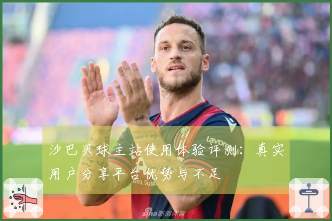 沙巴买球主站使用体验评测：真实用户分享平台优势与不足