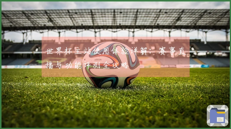 世界杯主站使用体验详解：赛事直播与功能评测全攻略