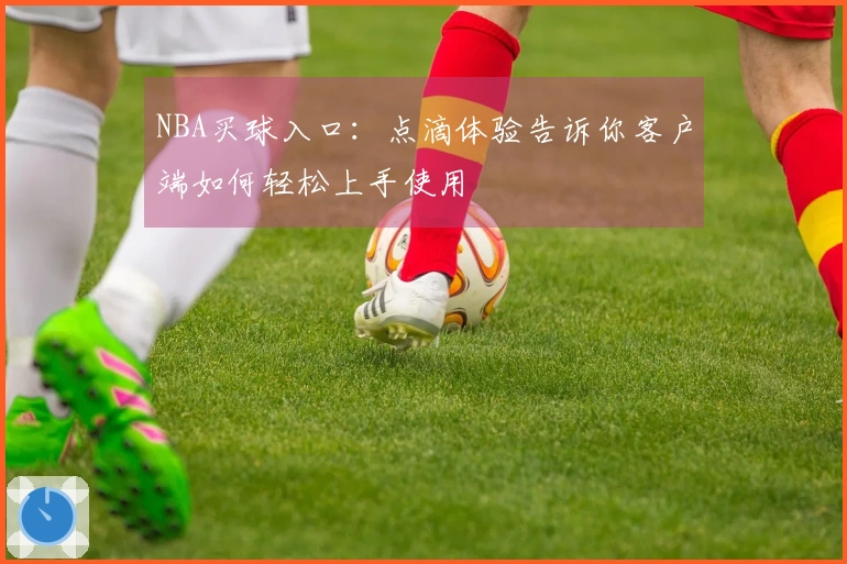 NBA买球入口：点滴体验告诉你客户端如何轻松上手使用